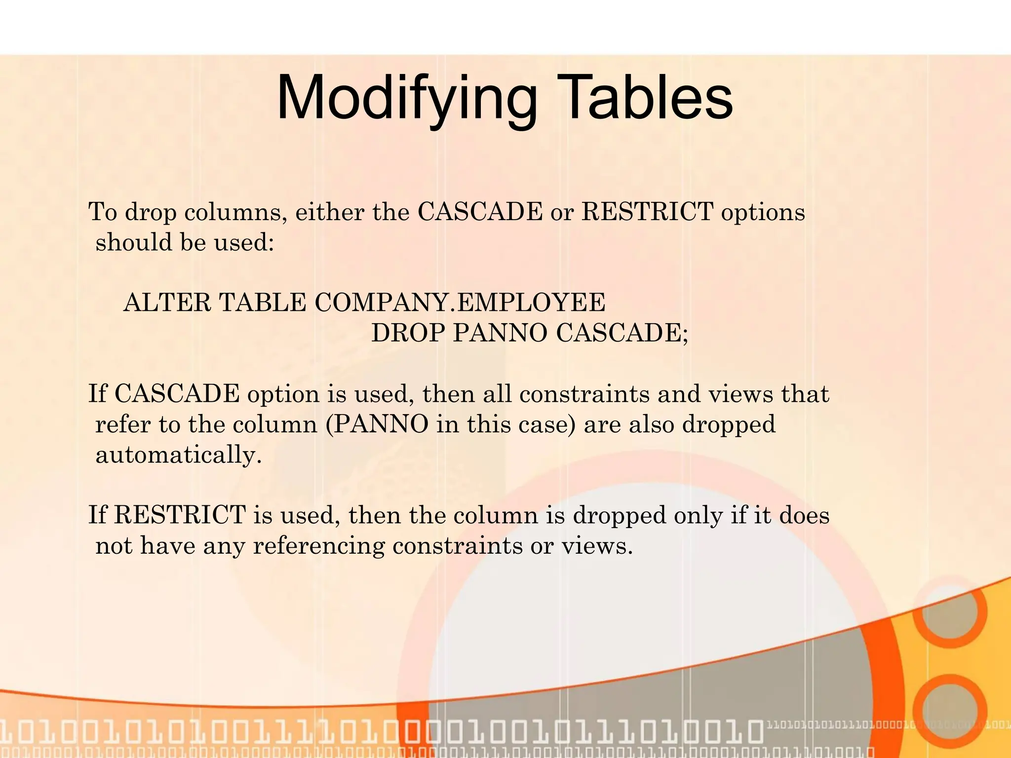 Modifying Tables To drop columns, either the CASCADE or RESTRICT options should be used: ALTER TABLE COMPANY.EMPLOYEE DROP PANNO CASCADE; If CASCADE option is used, then all constraints and views that refer to the column (PANNO in this case) are also dropped automatically. If RESTRICT is used, then the column is dropped only if it does not have any referencing constraints or views. 