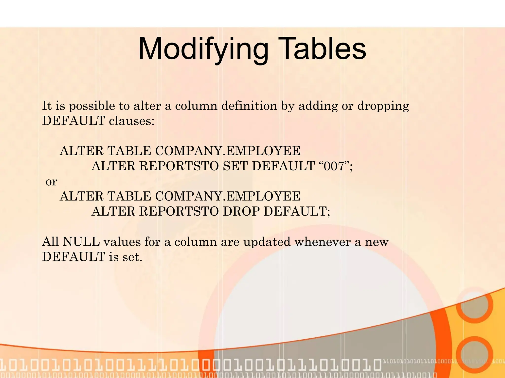 Modifying Tables It is possible to alter a column definition by adding or dropping DEFAULT clauses: ALTER TABLE COMPANY.EMPLOYEE ALTER REPORTSTO SET DEFAULT “007”; or ALTER TABLE COMPANY.EMPLOYEE ALTER REPORTSTO DROP DEFAULT; All NULL values for a column are updated whenever a new DEFAULT is set. 
