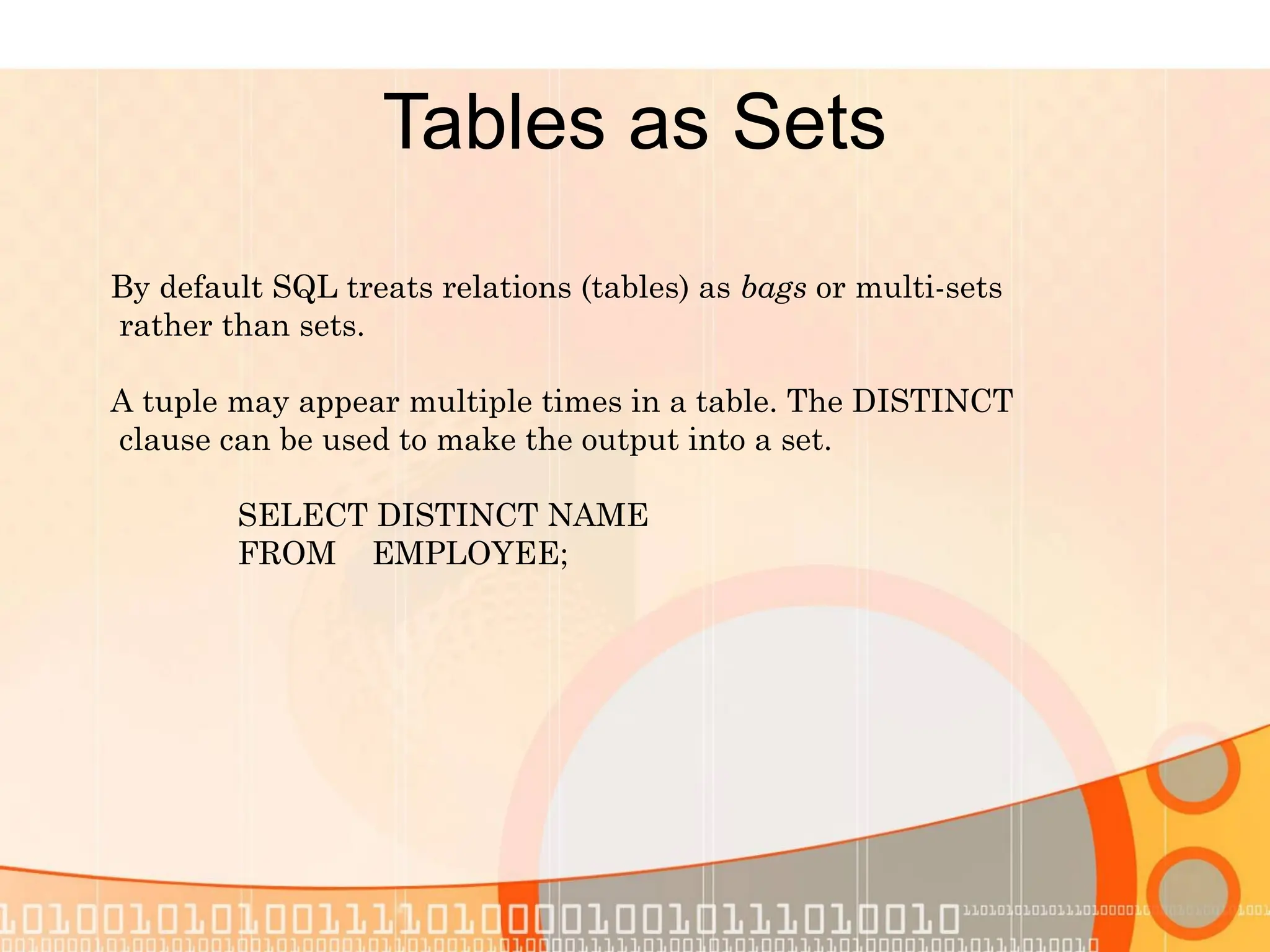 Tables as Sets By default SQL treats relations (tables) as bags or multi-sets rather than sets. A tuple may appear multiple times in a table. The DISTINCT clause can be used to make the output into a set. SELECT DISTINCT NAME FROM EMPLOYEE; 