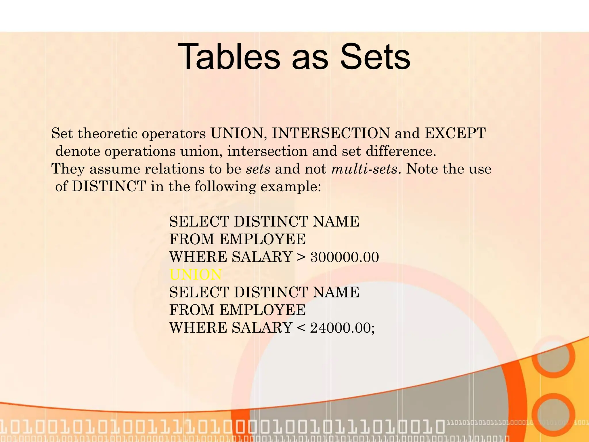 Tables as Sets Set theoretic operators UNION, INTERSECTION and EXCEPT denote operations union, intersection and set difference. They assume relations to be sets and not multi-sets. Note the use of DISTINCT in the following example: SELECT DISTINCT NAME FROM EMPLOYEE WHERE SALARY > 300000.00 UNION SELECT DISTINCT NAME FROM EMPLOYEE WHERE SALARY < 24000.00; 