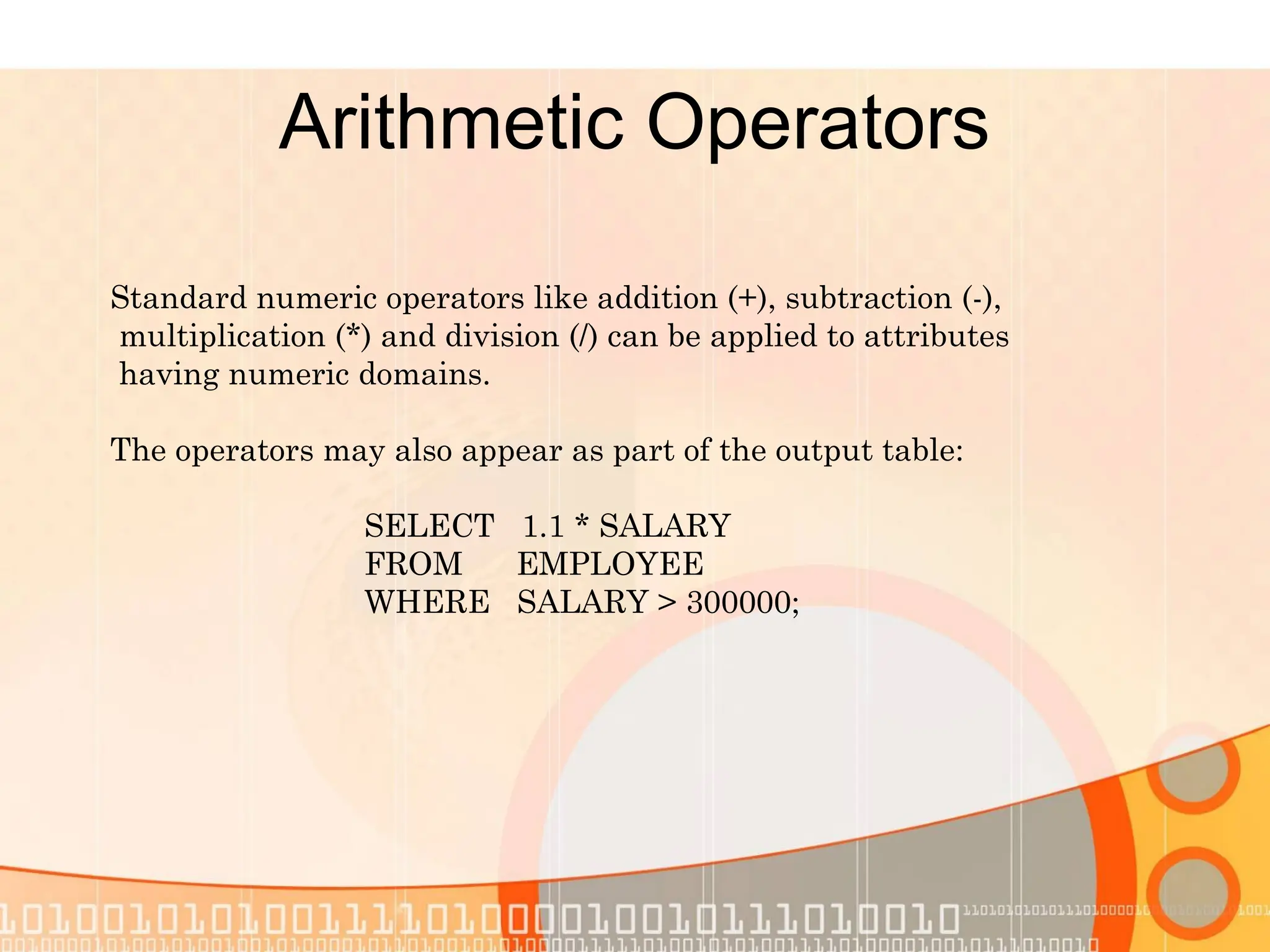Arithmetic Operators Standard numeric operators like addition (+), subtraction (-), multiplication (*) and division (/) can be applied to attributes having numeric domains. The operators may also appear as part of the output table: SELECT 1.1 * SALARY FROM EMPLOYEE WHERE SALARY > 300000; 