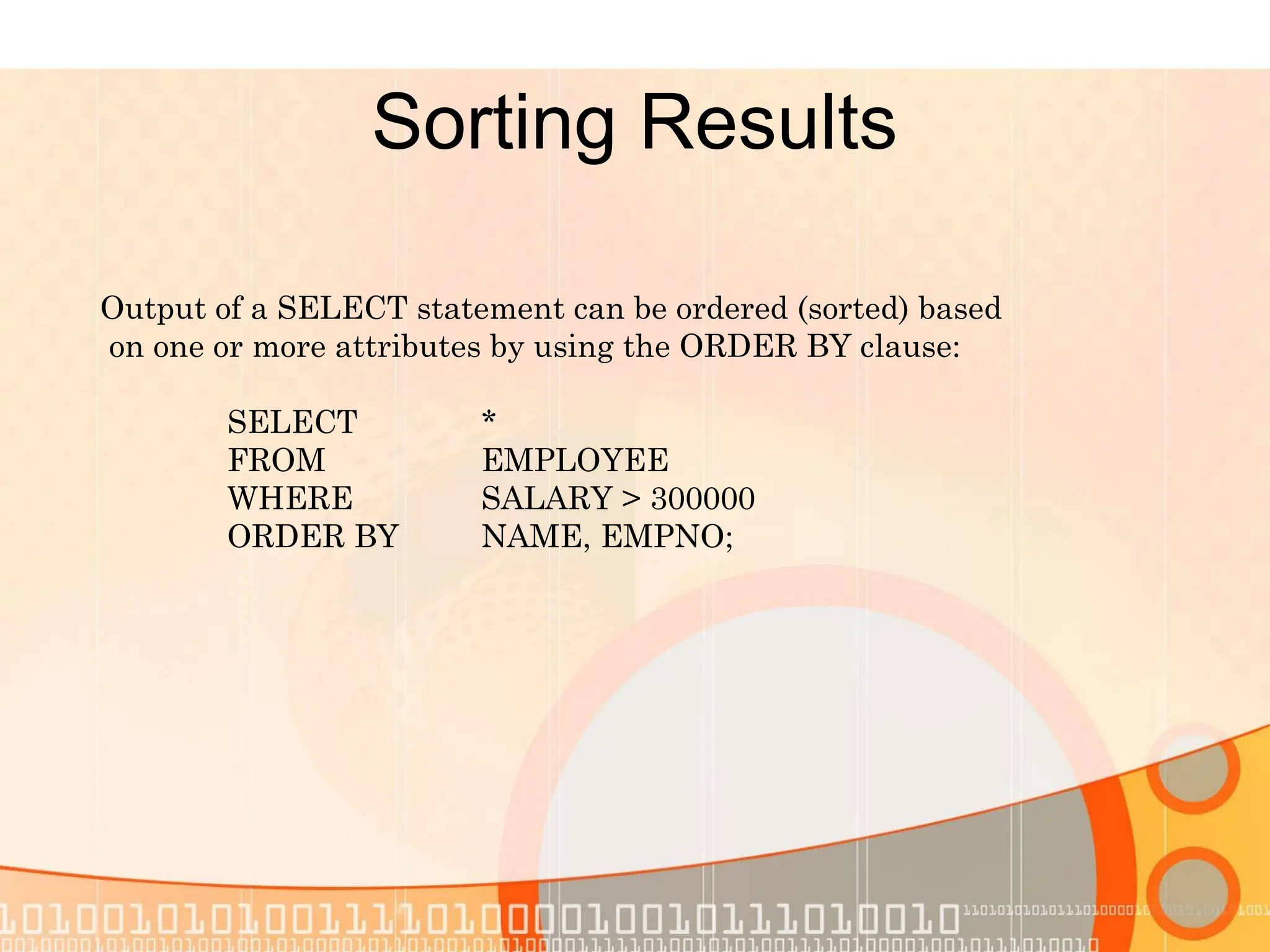 Sorting Results Output of a SELECT statement can be ordered (sorted) based on one or more attributes by using the ORDER BY clause: SELECT * FROM EMPLOYEE WHERE SALARY > 300000 ORDER BY NAME, EMPNO; 