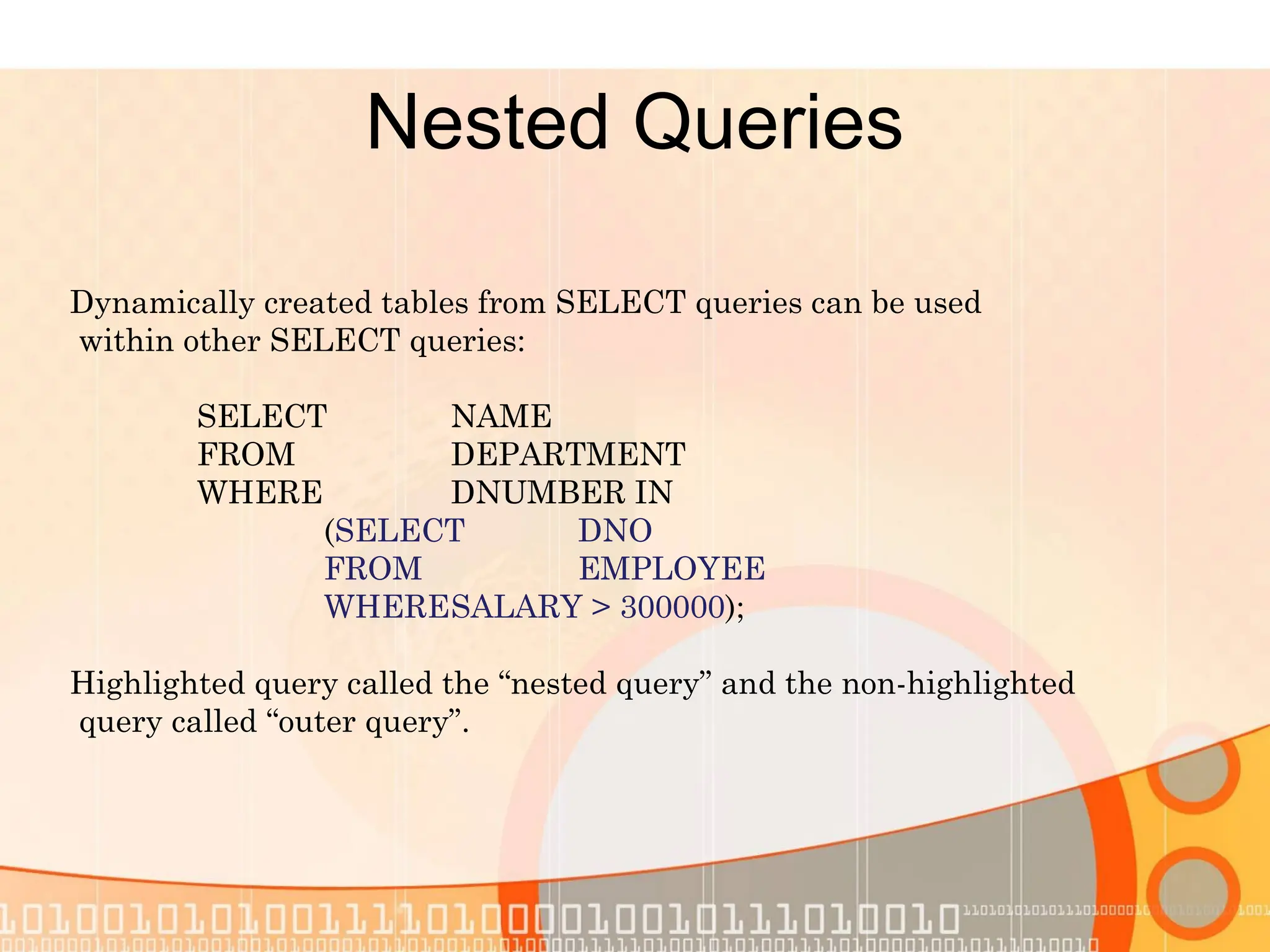 Nested Queries Dynamically created tables from SELECT queries can be used within other SELECT queries: SELECT NAME FROM DEPARTMENT WHERE DNUMBER IN (SELECT DNO FROM EMPLOYEE WHERESALARY > 300000); Highlighted query called the “nested query” and the non-highlighted query called “outer query”. 