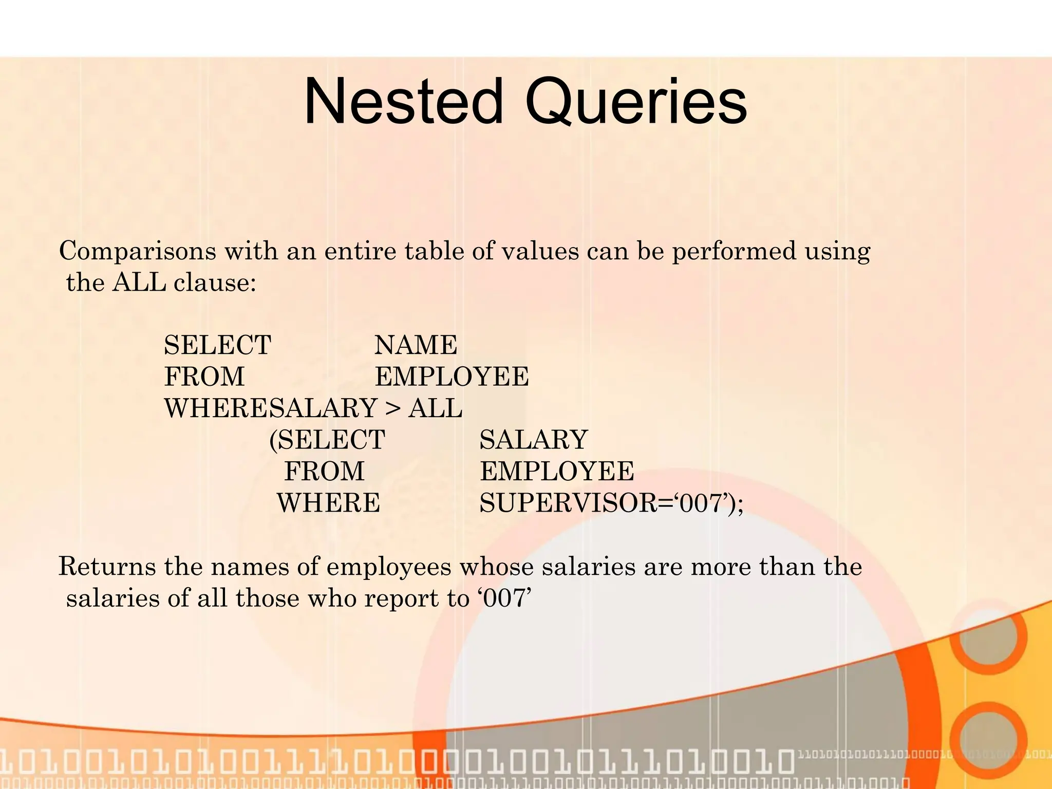 Nested Queries Comparisons with an entire table of values can be performed using the ALL clause: SELECT NAME FROM EMPLOYEE WHERESALARY > ALL (SELECT SALARY FROM EMPLOYEE WHERE SUPERVISOR=‘007’); Returns the names of employees whose salaries are more than the salaries of all those who report to ‘007’ 