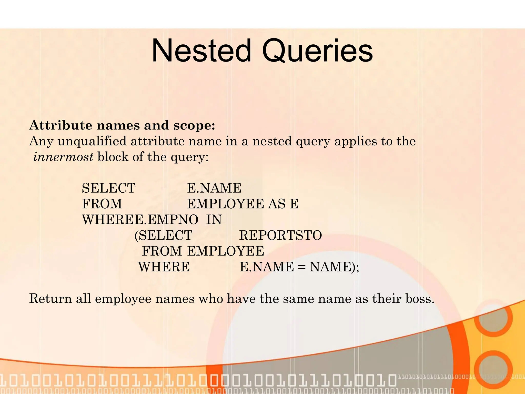 Nested Queries Attribute names and scope: Any unqualified attribute name in a nested query applies to the innermost block of the query: SELECT E.NAME FROM EMPLOYEE AS E WHEREE.EMPNO IN (SELECT REPORTSTO FROM EMPLOYEE WHERE E.NAME = NAME); Return all employee names who have the same name as their boss. 