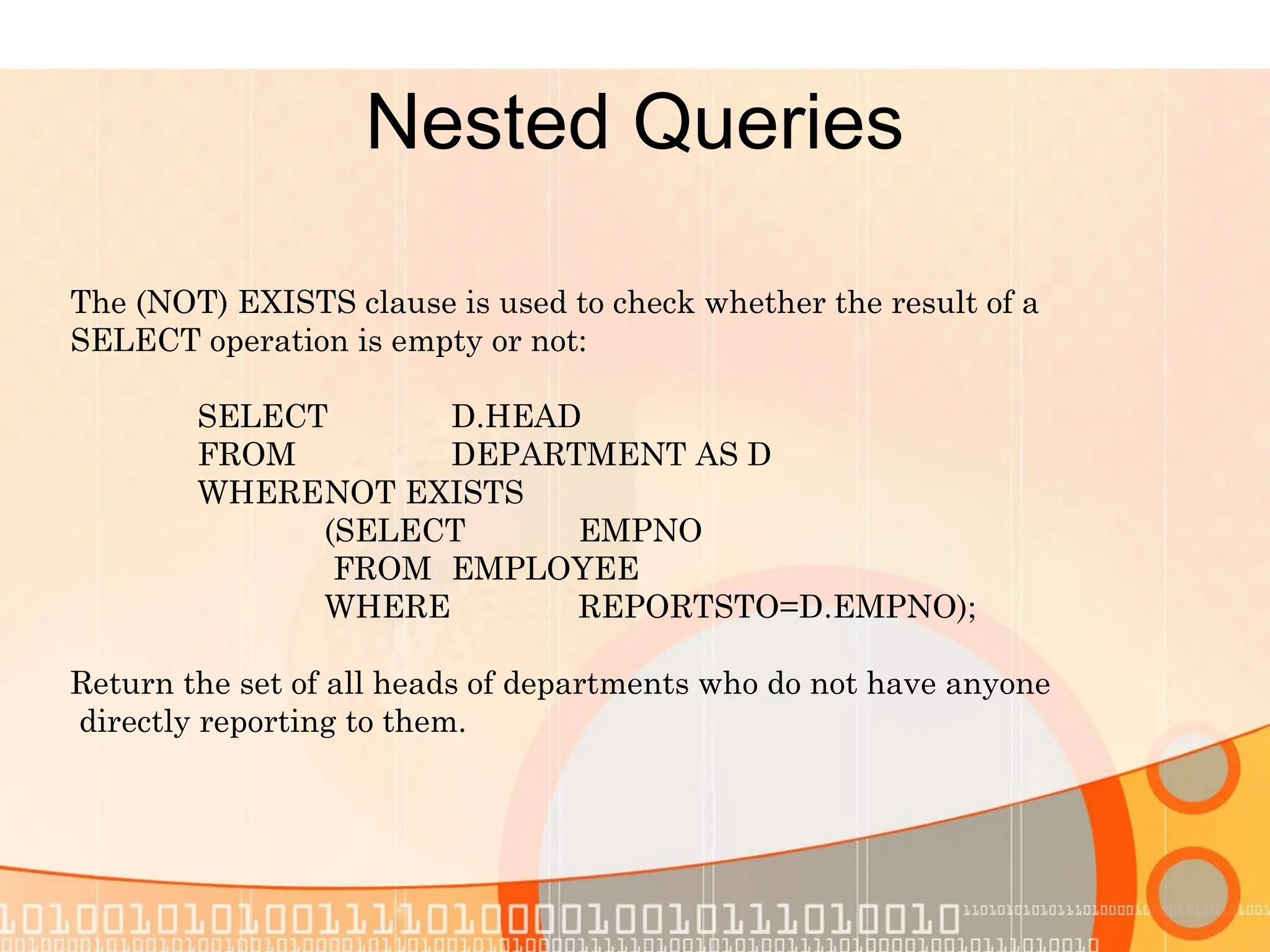 Nested Queries The (NOT) EXISTS clause is used to check whether the result of a SELECT operation is empty or not: SELECT D.HEAD FROM DEPARTMENT AS D WHERENOT EXISTS (SELECT EMPNO FROM EMPLOYEE WHERE REPORTSTO=D.EMPNO); Return the set of all heads of departments who do not have anyone directly reporting to them. 