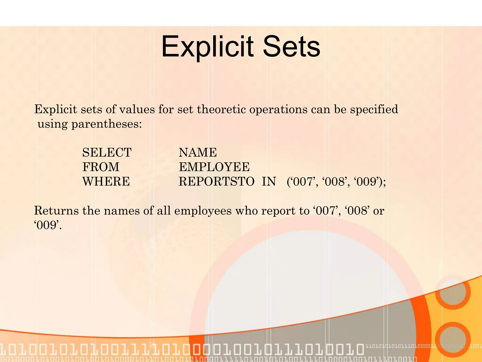 Explicit Sets Explicit sets of values for set theoretic operations can be specified using parentheses: SELECT NAME FROM EMPLOYEE WHERE REPORTSTO IN (‘007’, ‘008’, ‘009’); Returns the names of all employees who report to ‘007’, ‘008’ or ‘009’. 
