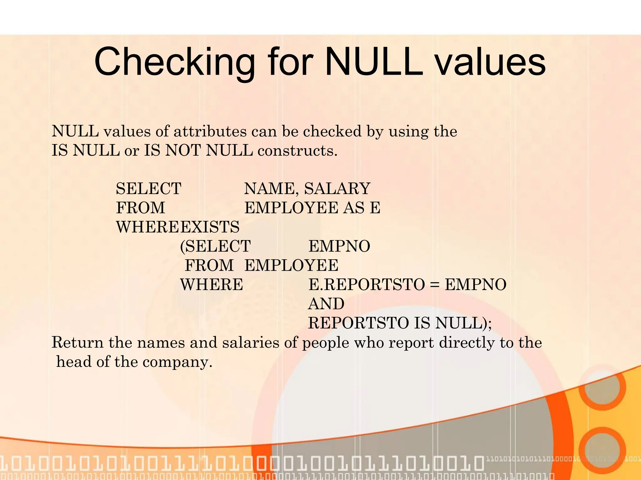 Checking for NULL values NULL values of attributes can be checked by using the IS NULL or IS NOT NULL constructs. SELECT NAME, SALARY FROM EMPLOYEE AS E WHEREEXISTS (SELECT EMPNO FROM EMPLOYEE WHERE E.REPORTSTO = EMPNO AND REPORTSTO IS NULL); Return the names and salaries of people who report directly to the head of the company. 