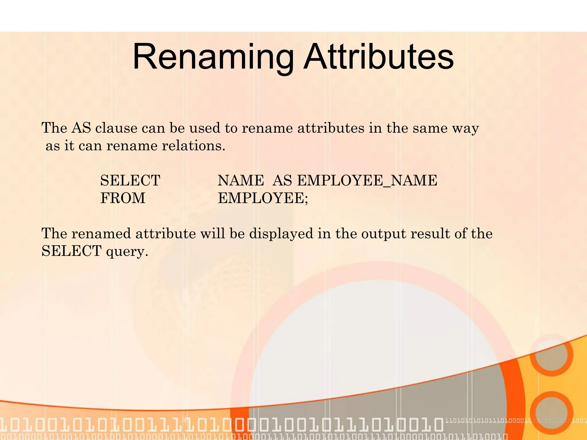 Renaming Attributes The AS clause can be used to rename attributes in the same way as it can rename relations. SELECT NAME AS EMPLOYEE_NAME FROM EMPLOYEE; The renamed attribute will be displayed in the output result of the SELECT query. 