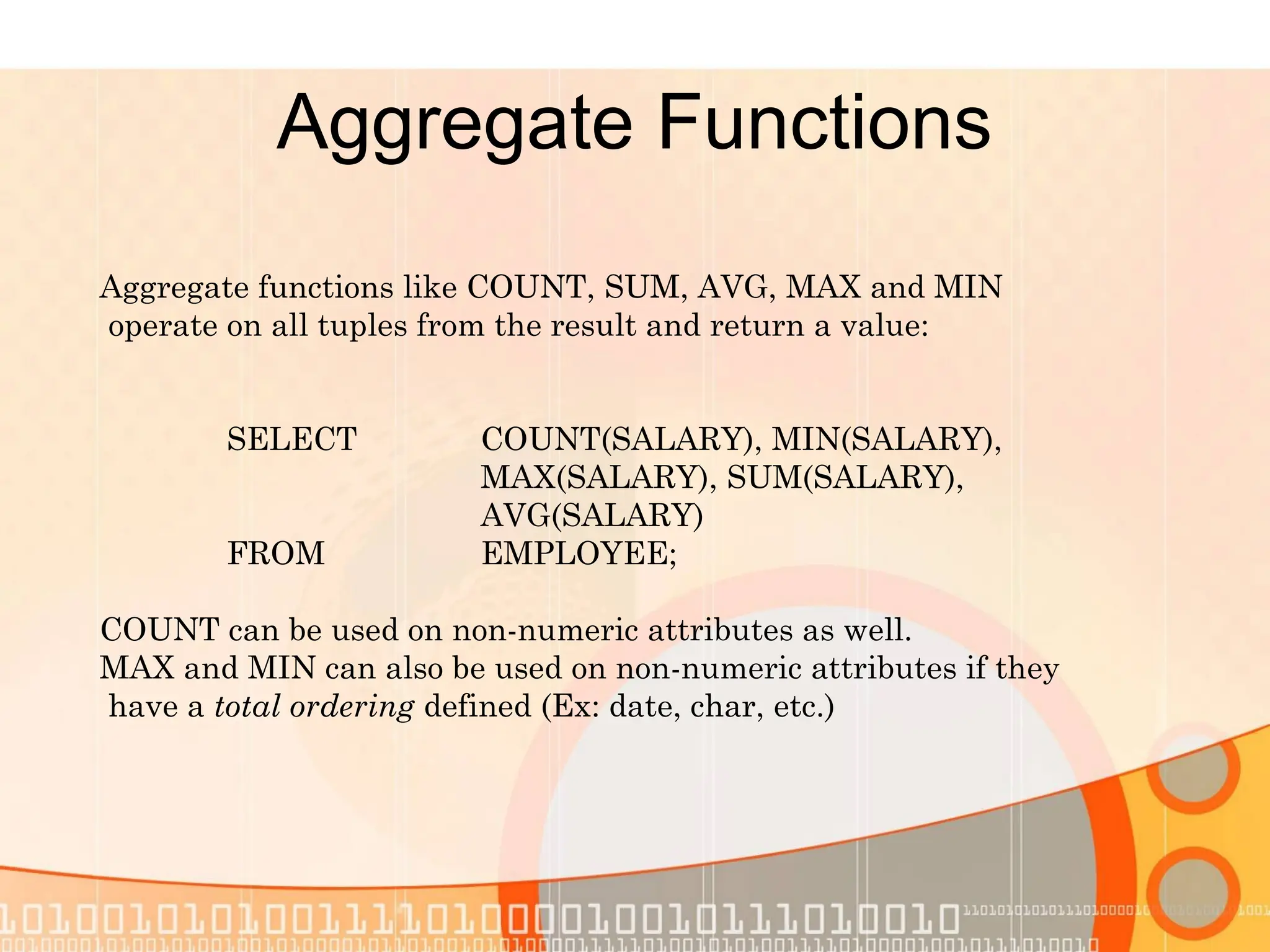 Aggregate Functions Aggregate functions like COUNT, SUM, AVG, MAX and MIN operate on all tuples from the result and return a value: SELECT COUNT(SALARY), MIN(SALARY), MAX(SALARY), SUM(SALARY), AVG(SALARY) FROM EMPLOYEE; COUNT can be used on non-numeric attributes as well. MAX and MIN can also be used on non-numeric attributes if they have a total ordering defined (Ex: date, char, etc.) 