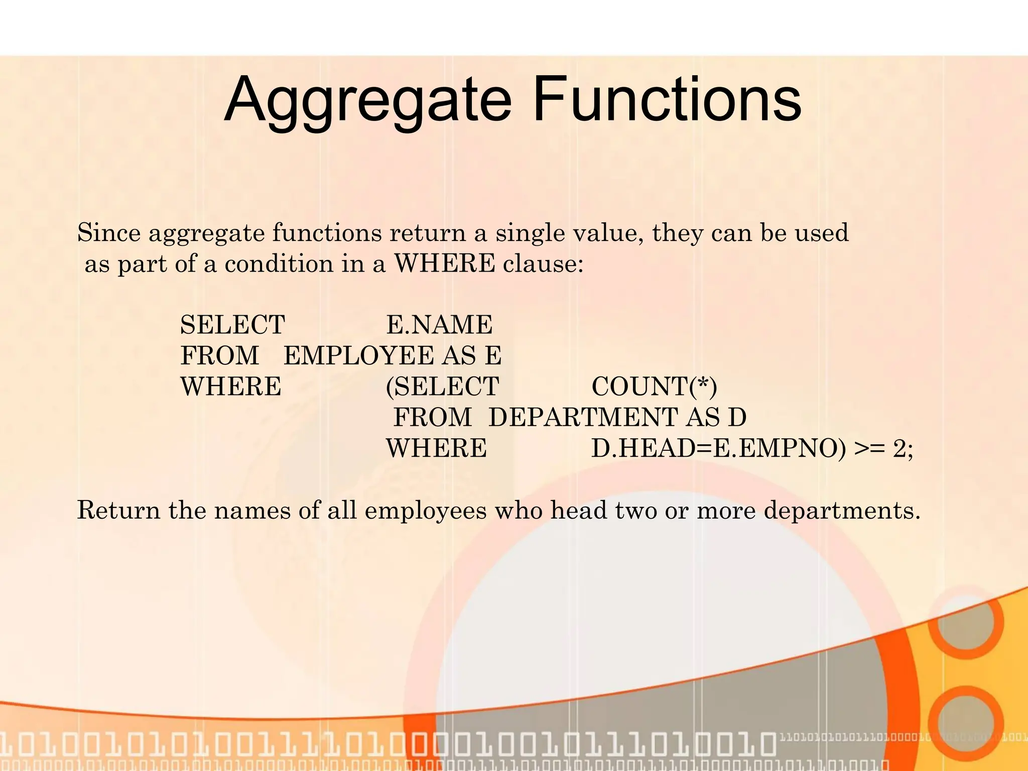 Aggregate Functions Since aggregate functions return a single value, they can be used as part of a condition in a WHERE clause: SELECT E.NAME FROM EMPLOYEE AS E WHERE (SELECT COUNT(*) FROM DEPARTMENT AS D WHERE D.HEAD=E.EMPNO) >= 2; Return the names of all employees who head two or more departments. 