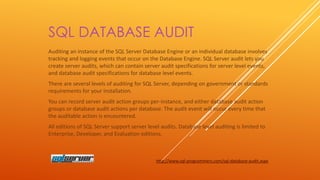 SQL DATABASE AUDIT
Auditing an instance of the SQL Server Database Engine or an individual database involves
tracking and logging events that occur on the Database Engine. SQL Server audit lets you
create server audits, which can contain server audit specifications for server level events,
and database audit specifications for database level events.
There are several levels of auditing for SQL Server, depending on government or standards
requirements for your installation.
You can record server audit action groups per-instance, and either database audit action
groups or database audit actions per database. The audit event will occur every time that
the auditable action is encountered.
All editions of SQL Server support server level audits. Database level auditing is limited to
Enterprise, Developer, and Evaluation editions.

http://www.sql-programmers.com/sql-database-audit.aspx

 