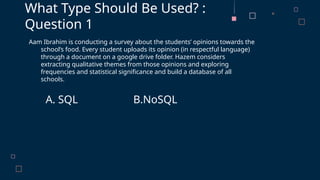 Aam Ibrahim is conducting a survey about the students’ opinions towards the
school’s food. Every student uploads its opinion (in respectful language)
through a document on a google drive folder. Hazem considers
extracting qualitative themes from those opinions and exploring
frequencies and statistical significance and build a database of all
schools.
A. SQL B.NoSQL
What Type Should Be Used? :
Question 1
 