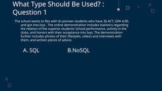 The school wants to flex with its pioneer students who have 36 ACT, GPA 4.00,
and got into Ivys . The online demonstration includes statistics regarding
the relation of the superior students’ school performance, activity in the
clubs, and honors with their acceptance into Ivys. The demonstration
further includes photos of their lifestyles, videos and interviews with
them, and written pieces of advice.
A. SQL B.NoSQL
What Type Should Be Used? :
Question 1
 