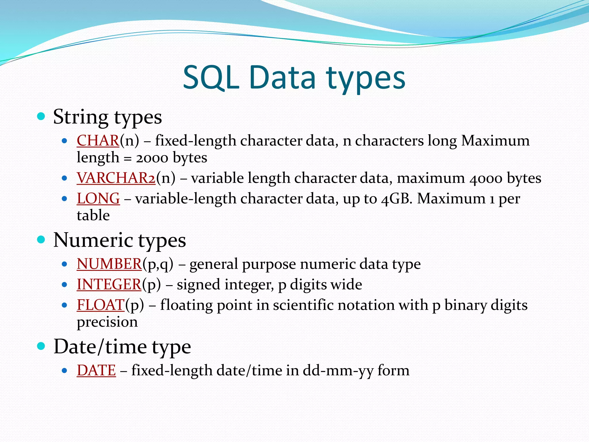 SQL Data types
 String types
 CHAR(n) – fixed-length character data, n characters long Maximum

length = 2000 bytes
 VARCHAR2(n) – variable length character data, maximum 4000 bytes
 LONG – variable-length character data, up to 4GB. Maximum 1 per
table

 Numeric types
 NUMBER(p,q) – general purpose numeric data type
 INTEGER(p) – signed integer, p digits wide
 FLOAT(p) – floating point in scientific notation with p binary digits

precision

 Date/time type
 DATE – fixed-length date/time in dd-mm-yy form

 