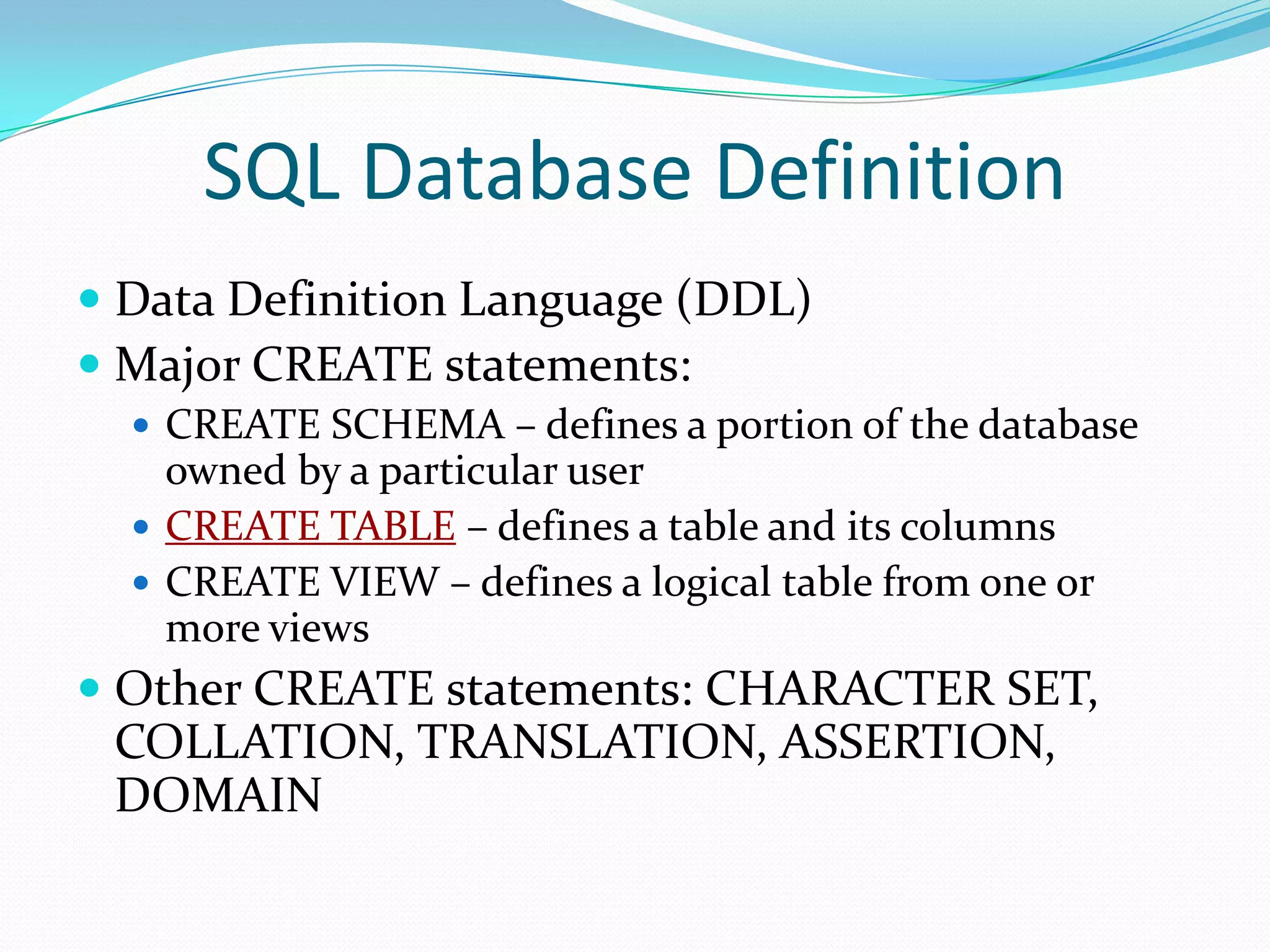 SQL Database Definition
 Data Definition Language (DDL)
 Major CREATE statements:
 CREATE SCHEMA – defines a portion of the database

owned by a particular user
 CREATE TABLE – defines a table and its columns
 CREATE VIEW – defines a logical table from one or
more views

 Other CREATE statements: CHARACTER SET,

COLLATION, TRANSLATION, ASSERTION,
DOMAIN

 