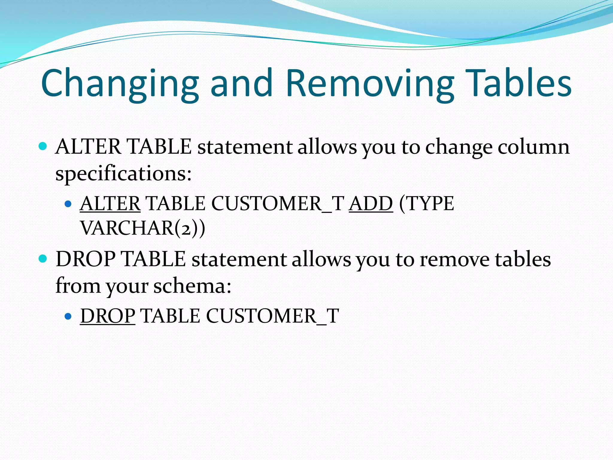 Changing and Removing Tables
 ALTER TABLE statement allows you to change column

specifications:
 ALTER TABLE CUSTOMER_T ADD (TYPE

VARCHAR(2))

 DROP TABLE statement allows you to remove tables

from your schema:
 DROP TABLE CUSTOMER_T

 