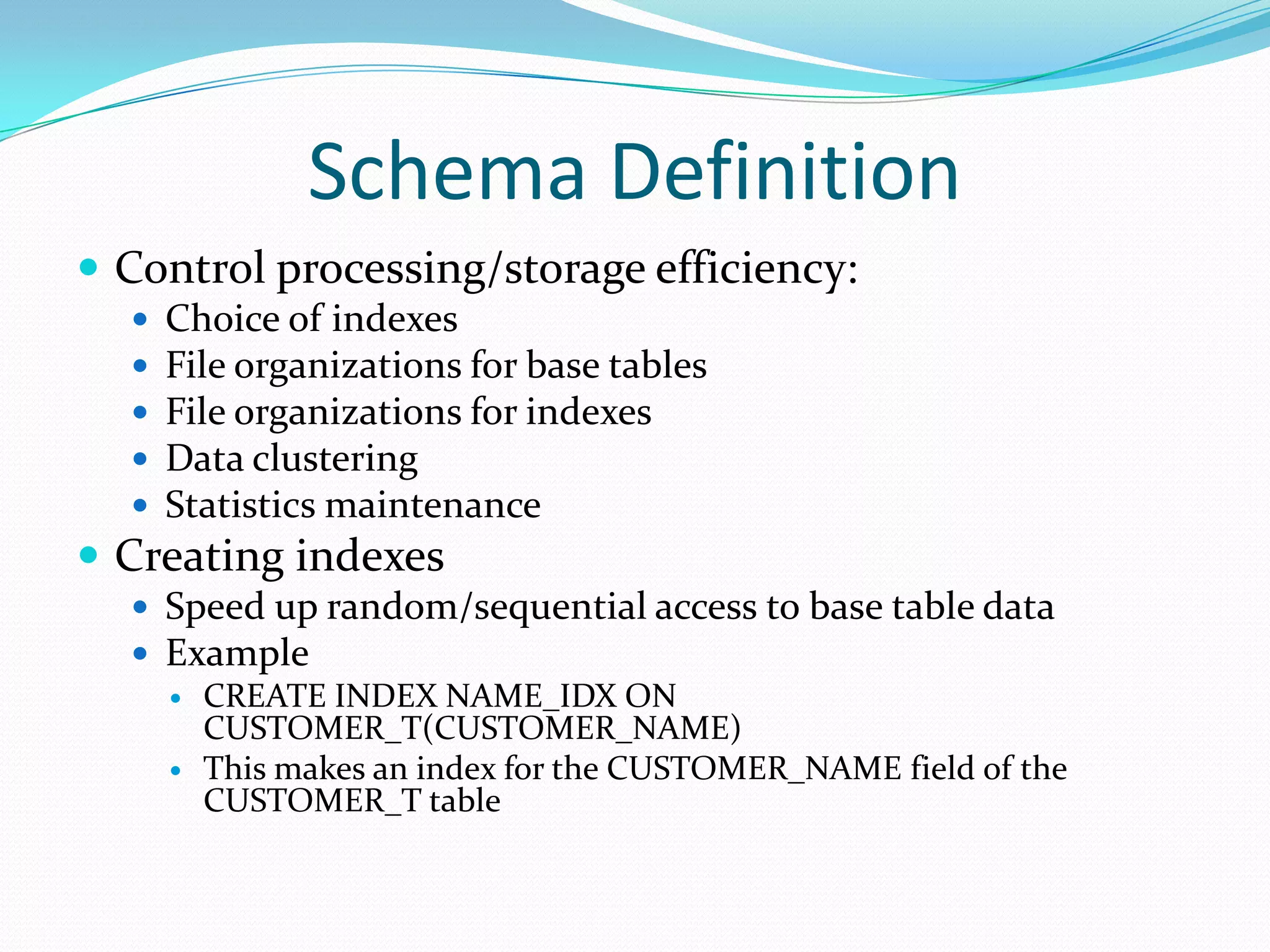 Schema Definition
 Control processing/storage efficiency:






Choice of indexes
File organizations for base tables
File organizations for indexes
Data clustering
Statistics maintenance

 Creating indexes
 Speed up random/sequential access to base table data
 Example
 CREATE INDEX NAME_IDX ON
CUSTOMER_T(CUSTOMER_NAME)
 This makes an index for the CUSTOMER_NAME field of the
CUSTOMER_T table

 