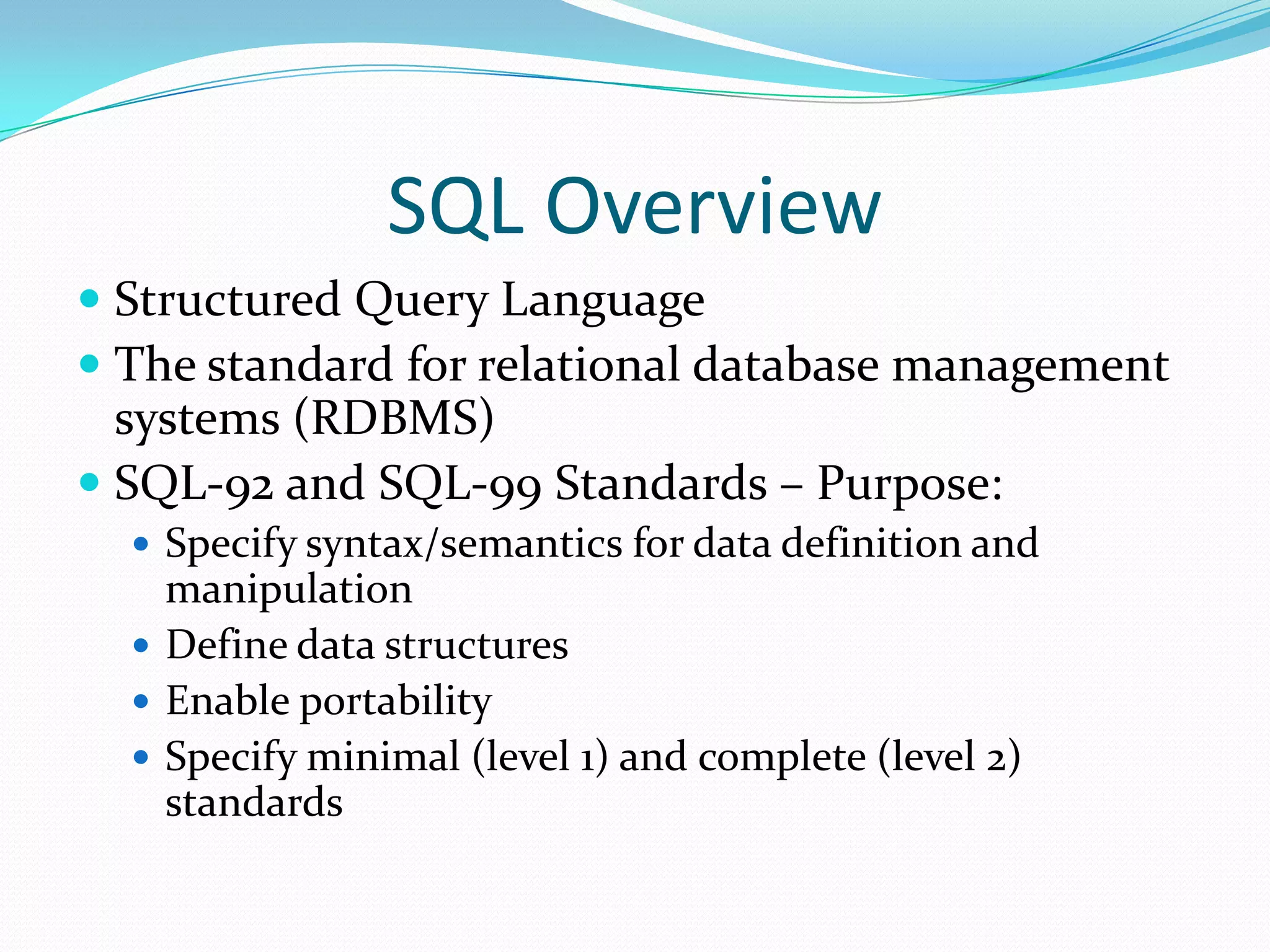 SQL Overview
 Structured Query Language
 The standard for relational database management
systems (RDBMS)
 SQL-92 and SQL-99 Standards – Purpose:
 Specify syntax/semantics for data definition and

manipulation
 Define data structures
 Enable portability
 Specify minimal (level 1) and complete (level 2)
standards

 