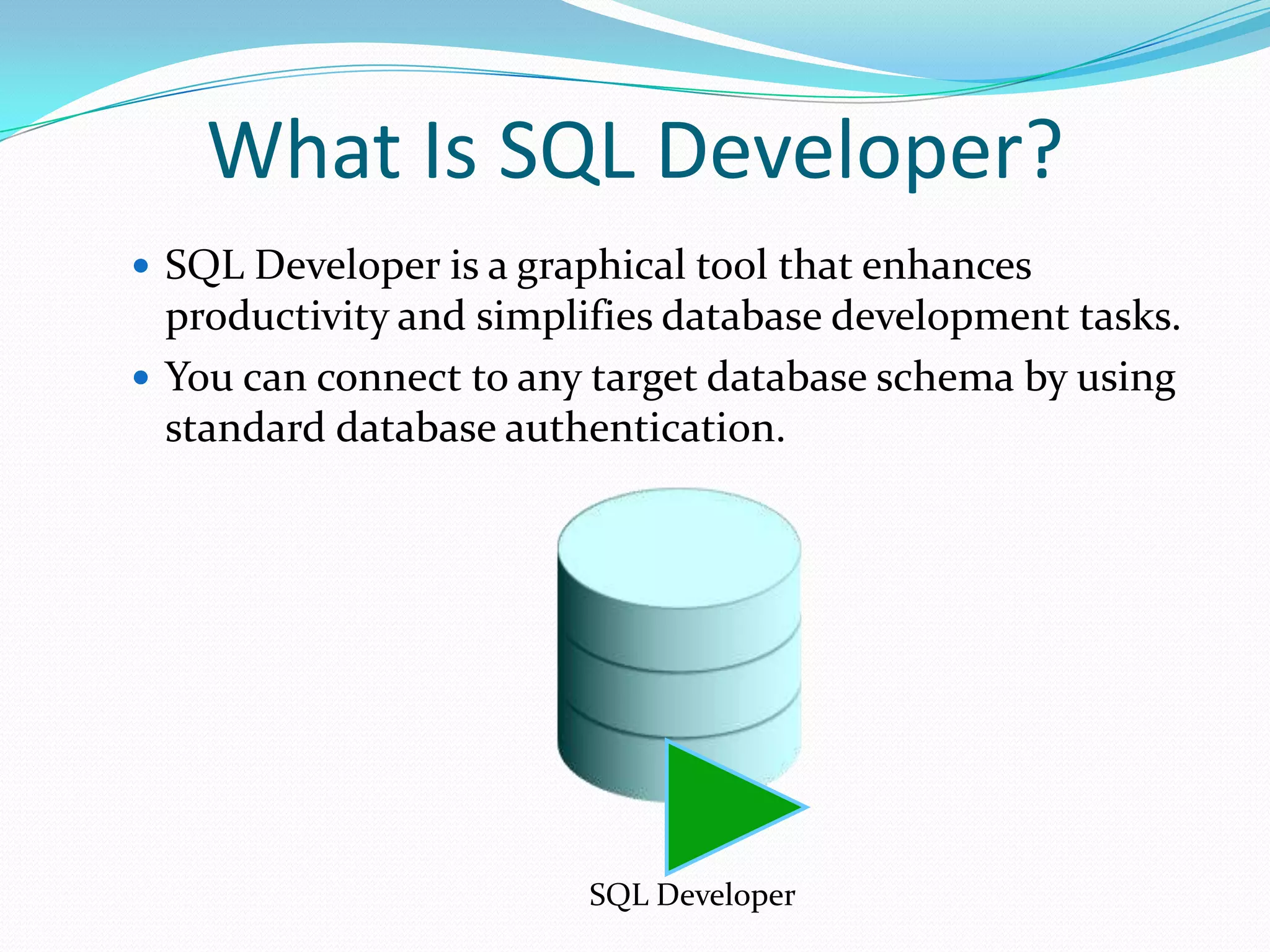 What Is SQL Developer?
 SQL Developer is a graphical tool that enhances

productivity and simplifies database development tasks.
 You can connect to any target database schema by using
standard database authentication.

SQL Developer

 