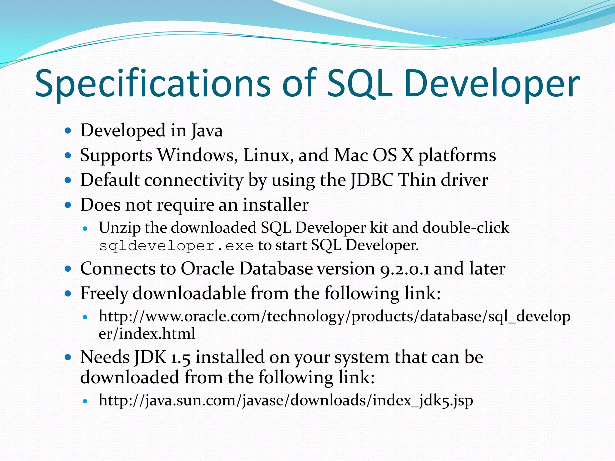 Specifications of SQL Developer
 Developed in Java

 Supports Windows, Linux, and Mac OS X platforms
 Default connectivity by using the JDBC Thin driver
 Does not require an installer
 Unzip the downloaded SQL Developer kit and double-click
sqldeveloper.exe to start SQL Developer.

 Connects to Oracle Database version 9.2.0.1 and later
 Freely downloadable from the following link:
 http://www.oracle.com/technology/products/database/sql_develop
er/index.html
 Needs JDK 1.5 installed on your system that can be

downloaded from the following link:


http://java.sun.com/javase/downloads/index_jdk5.jsp

 
