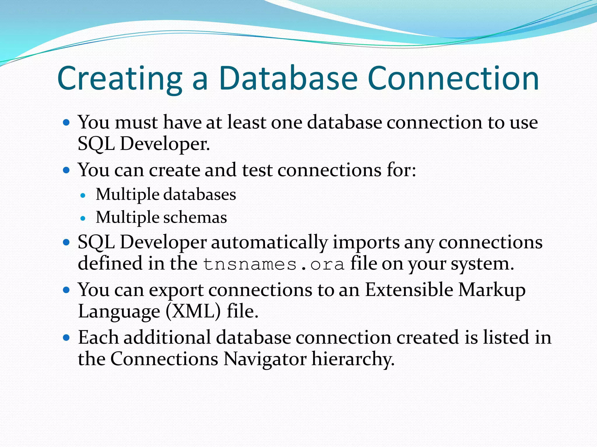 Creating a Database Connection
 You must have at least one database connection to use

SQL Developer.
 You can create and test connections for:



Multiple databases
Multiple schemas

 SQL Developer automatically imports any connections

defined in the tnsnames.ora file on your system.
 You can export connections to an Extensible Markup
Language (XML) file.
 Each additional database connection created is listed in
the Connections Navigator hierarchy.

 