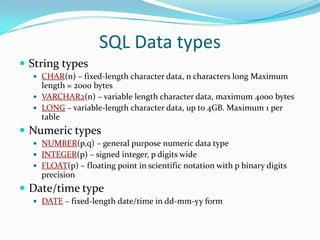SQL Data types
 String types
 CHAR(n) – fixed-length character data, n characters long Maximum

length = 2000 bytes
 VARCHAR2(n) – variable length character data, maximum 4000 bytes
 LONG – variable-length character data, up to 4GB. Maximum 1 per
table

 Numeric types
 NUMBER(p,q) – general purpose numeric data type
 INTEGER(p) – signed integer, p digits wide
 FLOAT(p) – floating point in scientific notation with p binary digits

precision

 Date/time type
 DATE – fixed-length date/time in dd-mm-yy form

 