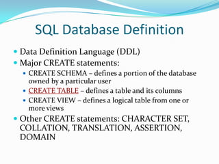 SQL Database Definition
 Data Definition Language (DDL)
 Major CREATE statements:
 CREATE SCHEMA – defines a portion of the database

owned by a particular user
 CREATE TABLE – defines a table and its columns
 CREATE VIEW – defines a logical table from one or
more views

 Other CREATE statements: CHARACTER SET,

COLLATION, TRANSLATION, ASSERTION,
DOMAIN

 