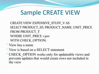 Sample CREATE VIEW
CREATE VIEW EXPENSIVE_STUFF_V AS
SELECT PRODUCT_ID, PRODUCT_NAME, UNIT_PRICE
FROM PRODUCT_T
WHERE UNIT_PRICE >300
WITH CHECK_OPTION;

View has a name
View is based on a SELECT statement
CHECK_OPTION works only for updateable views and
prevents updates that would create rows not included in
the view

 