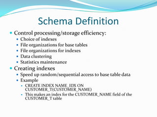 Schema Definition
 Control processing/storage efficiency:






Choice of indexes
File organizations for base tables
File organizations for indexes
Data clustering
Statistics maintenance

 Creating indexes
 Speed up random/sequential access to base table data
 Example
 CREATE INDEX NAME_IDX ON
CUSTOMER_T(CUSTOMER_NAME)
 This makes an index for the CUSTOMER_NAME field of the
CUSTOMER_T table

 