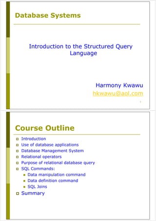 1
Database Systems
Introduction to the Structured Query
Language
Harmony Kwawu
hkwawu@aol.com
Course Outline
Introduction
Use of database applications
Database Management System
Relational operators
Purpose of relational database query
SQL Commands:
Data manipulation command
Data definition command
SQL Joins
Summary
 