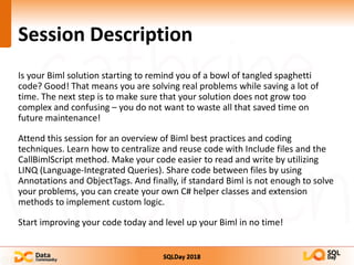 SQLDay 2018
Session Description
Is your Biml solution starting to remind you of a bowl of tangled spaghetti
code? Good! That means you are solving real problems while saving a lot of
time. The next step is to make sure that your solution does not grow too
complex and confusing – you do not want to waste all that saved time on
future maintenance!
Attend this session for an overview of Biml best practices and coding
techniques. Learn how to centralize and reuse code with Include files and the
CallBimlScript method. Make your code easier to read and write by utilizing
LINQ (Language-Integrated Queries). Share code between files by using
Annotations and ObjectTags. And finally, if standard Biml is not enough to solve
your problems, you can create your own C# helper classes and extension
methods to implement custom logic.
Start improving your code today and level up your Biml in no time!
 