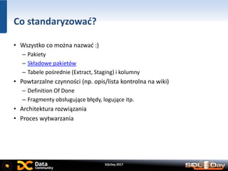 SQLDay 2017
Co standaryzować?
• Wszystko co można nazwać :)
– Pakiety
– Składowe pakietów
– Tabele pośrednie (Extract, Staging) i kolumny
• Powtarzalne czynności (np. opis/lista kontrolna na wiki)
– Definition Of Done
– Fragmenty obsługujące błędy, logujące itp.
• Architektura rozwiązania
• Proces wytwarzania
 