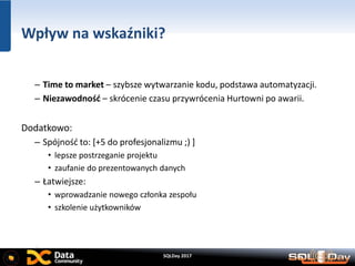 SQLDay 2017
Wpływ na wskaźniki?
– Time to market – szybsze wytwarzanie kodu, podstawa automatyzacji.
– Niezawodność – skrócenie czasu przywrócenia Hurtowni po awarii.
Dodatkowo:
– Spójność to: [+5 do profesjonalizmu ;) ]
• lepsze postrzeganie projektu
• zaufanie do prezentowanych danych
– Łatwiejsze:
• wprowadzanie nowego członka zespołu
• szkolenie użytkowników
 