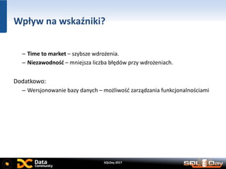 SQLDay 2017
Wpływ na wskaźniki?
– Time to market – szybsze wdrożenia.
– Niezawodność – mniejsza liczba błędów przy wdrożeniach.
Dodatkowo:
– Wersjonowanie bazy danych – możliwość zarządzania funkcjonalnościami
 