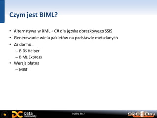 SQLDay 2017
Czym jest BIML?
• Alternatywa w XML + C# dla języka obrazkowego SSIS
• Generowanie wielu pakietów na podstawie metadanych
• Za darmo:
– BIDS Helper
– BIML Express
• Wersja płatna
– MIST
 
