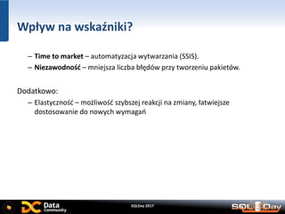 SQLDay 2017
Wpływ na wskaźniki?
– Time to market – automatyzacja wytwarzania (SSIS).
– Niezawodność – mniejsza liczba błędów przy tworzeniu pakietów.
Dodatkowo:
– Elastyczność – możliwość szybszej reakcji na zmiany, łatwiejsze
dostosowanie do nowych wymagań
 