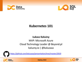 SQLDay 2019
Kubernetes 101
Łukasz Kałużny
MVP: Microsoft Azure
Cloud Technology Leader @ Beyond.pl
kaluzny.io | @kaluzaaa
https://github.com/kaluzaaa/presentation/tree/master/2019
 