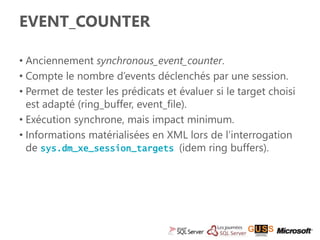 EVENT_COUNTER 
• Anciennement synchronous_event_counter. 
• Compte le nombre d’events déclenchés par une session. 
• Permet de tester les prédicats et évaluer si le target choisi 
est adapté (ring_buffer, event_file). 
• Exécution synchrone, mais impact minimum. 
• Informations matérialisées en XML lors de l’interrogation 
de sys.dm_xe_session_targets (idem ring buffers). 
 