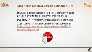 SISTEMAS OPERACIONAIS SUPORTADOS
19 |
ORACLE -> Linux (Oracle e Red Hat), compatível com
praticamente todos os sistemas Operacionais;
SQL SERVER -> Windows (integração mais otimizada)
....em breve.... Em Linux também! Para saber mais:
https://www.microsoft.com/en/server-cloud/sql-
server-on-linux.aspx
 