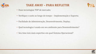TAKE AWAY – PARA REFLETIR
40 |
• Duas tecnologias TOP de mercado;
• Verifique o custo ao longo do tempo – Implementação e Suporte;
• Facilidade de Administração, Desenvolvimento, Deploy;
• Qual tecnologia é usada em seu ambiente para Desenvolvimento?
• Seu time tem mais expertise em qual Sistema Operacional?
 