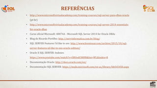REFERÊNCIAS
41 |
• http://www.microsoftvirtualacademy.com/training-courses/sql-server-para-dbas-oracle
(pt-br)
• http://www.microsoftvirtualacademy.com/training-courses/sql-server-2014-essentials-
for-oracle-dbas
• Curso oficial Microsoft: 40074A - Microsoft SQL Server 2014 for Oracle DBAs
• Blog do Ricardo Portilho: http://nervinformatica.com.br/blog/
• SQL SERVER Features I’d like to see: http://www.brentozar.com/archive/2015/10/sql-
server-features-id-like-to-see-oracle-edition/
• Oracle X SQL SERVER: Indexes:
https://www.youtube.com/watch?v=OBUedC08lf8&list=WL&index=8
• Documentação Oracle: http://docs.oracle.com/en/
• Documentação SQL SERVER: https://msdn.microsoft.com/en-us/library/bb545450.aspx
 
