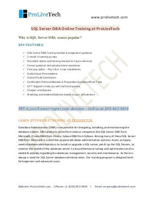 www.prolivetech.com
Website: ProLiveTech.com | Phone: +1-(203) 463-9418 | Email: enquiry@prolivetech.com
SQL Server DBA Online Training at ProLiveTech
Why is SQL Server DBA course popular?
KEY FEATURES:
 SQL Server DBA training material & preparation guidance
 3 month e-learning access
 Recorded videos and training material for future reference
 Career guidance and job placement assistance
 Flexi pay option – Pay full or in two installments
 Audio/Visual Presentations
 Online Doubt Clarification
 Certification Oriented Material & Preparation Guidance/Mock Tests
 24*7 Support to help you with technical queries
 Chapter-end Quizzes
 Weekday and weekend batches based on your convenience
TRY it, you’ll never regret your decision – Call us at 203-463-9418
LEARN QTP ONLINE TRAINING AT PROLIVETCH:
Data Base Administrator (DBA) is responsible for designing, installing, and maintaining the
database system. DBA products come from various companies like SQL Server DBA from
Microsoft, Oracle DBA from Oracle, Sybase DBA from Sybase. Among many of these SQL Server
DBA from Microsoft is one of the popular database administration systems. Every company
needs database administrators to install or upgrade a SQL server, patch up the SQL Servers, to
monitor the health of the database server, to do performance tuning and optimization and to
establish policies regarding the database management, security and maintenance. So there is
always a need for SQL Server database administrators. Our training program is designed both
for beginners and advanced users.
 