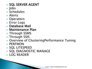  SQL SERVER AGENT 
 Jobs 
 Schedules 
 Alerts 
 Operators 
 Error Logs 
 Database Mail 
 Maintenance Plan 
 Through SSMS 
 Through SSIS 
 Overview of ClusteringPerformance Tuning 
 PERFMON 
 SQL LITESPEED 
 SQL DIAGNOSTIC MANAGE 
 LOG READER 
Email : Info@Unitedglobalsoft.com 
 