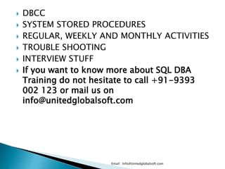  DBCC 
 SYSTEM STORED PROCEDURES 
 REGULAR, WEEKLY AND MONTHLY ACTIVITIES 
 TROUBLE SHOOTING 
 INTERVIEW STUFF 
 If you want to know more about SQL DBA 
Training do not hesitate to call +91-9393 
002 123 or mail us on 
info@unitedglobalsoft.com 
Email : Info@Unitedglobalsoft.com 
 