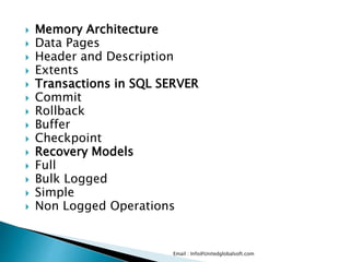  Memory Architecture 
 Data Pages 
 Header and Description 
 Extents 
 Transactions in SQL SERVER 
 Commit 
 Rollback 
 Buffer 
 Checkpoint 
 Recovery Models 
 Full 
 Bulk Logged 
 Simple 
 Non Logged Operations 
Email : Info@Unitedglobalsoft.com 
 