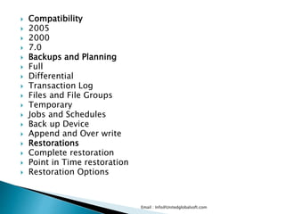  Compatibility 
 2005 
 2000 
 7.0 
 Backups and Planning 
 Full 
 Differential 
 Transaction Log 
 Files and File Groups 
 Temporary 
 Jobs and Schedules 
 Back up Device 
 Append and Over write 
 Restorations 
 Complete restoration 
 Point in Time restoration 
 Restoration Options 
Email : Info@Unitedglobalsoft.com 
 