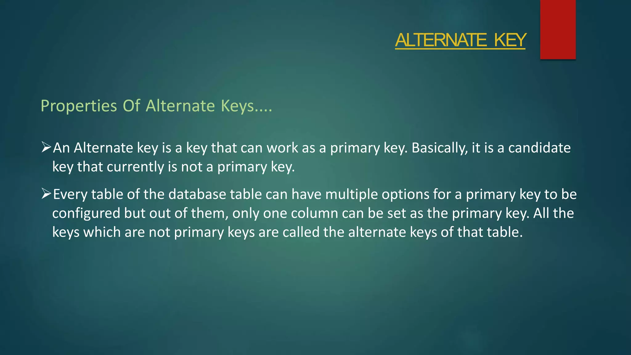 An Alternate key is a key that can work as a primary key. Basically, it is a candidate
key that currently is not a primary key.
Every table of the database table can have multiple options for a primary key to be
configured but out of them, only one column can be set as the primary key. All the
keys which are not primary keys are called the alternate keys of that table.
Properties Of Alternate Keys....
ALTERNATE KEY
 