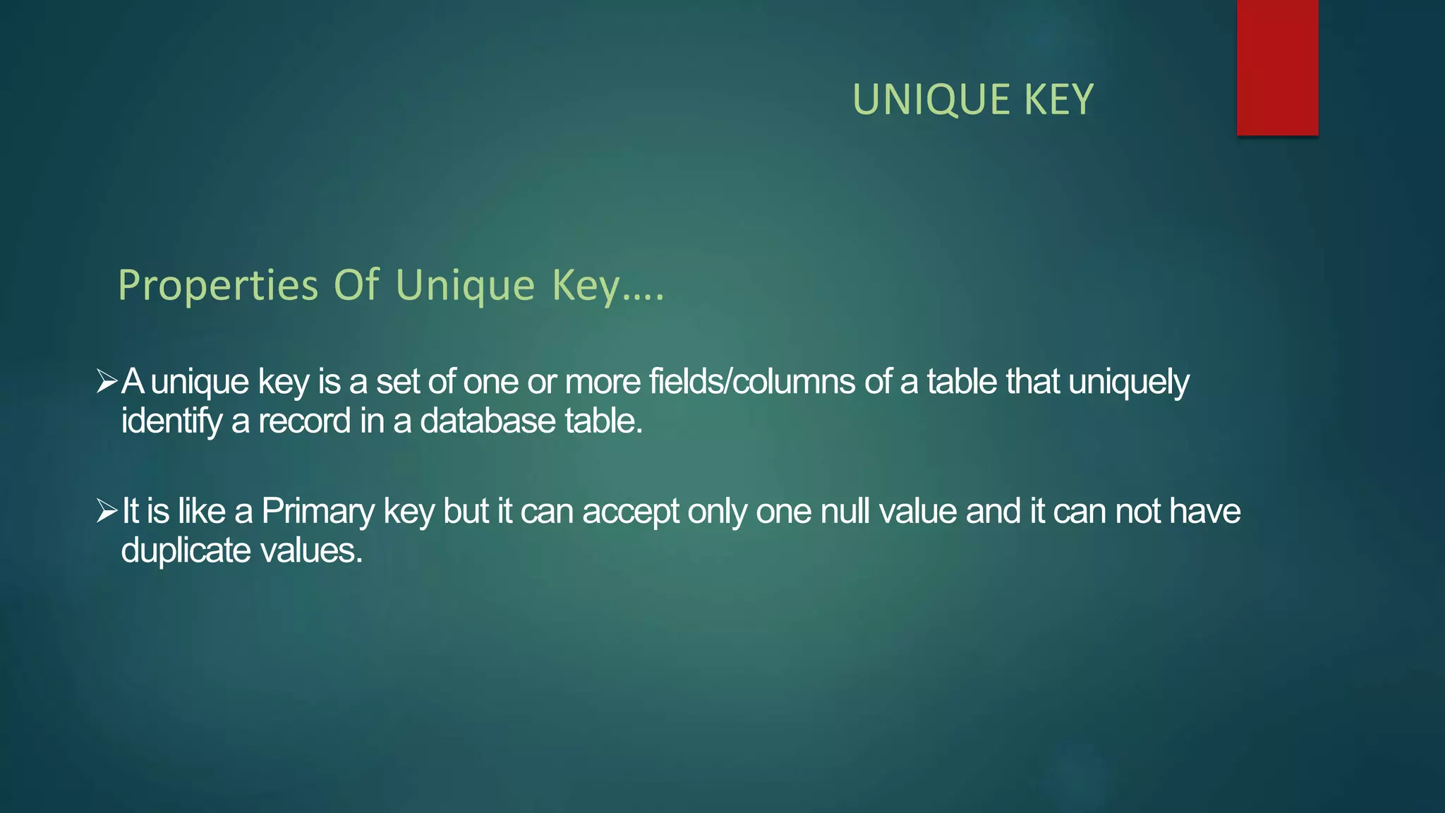 Aunique key is a set of one or more fields/columns of a table that uniquely
identify a record in a database table.
It is like a Primary key but it can accept only one null value and it can not have
duplicate values.
Properties Of Unique Key….
UNIQUE KEY
 