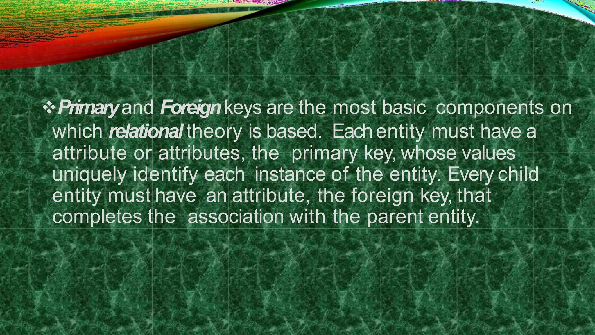 Primaryand Foreignkeys are the most basic components on
which relational theory is based. Eachentity must have a
attribute or attributes, the primary key, whose values
uniquely identify each instance of the entity. Every child
entity must have an attribute, the foreign key, that
completes the association with the parent entity.
 
